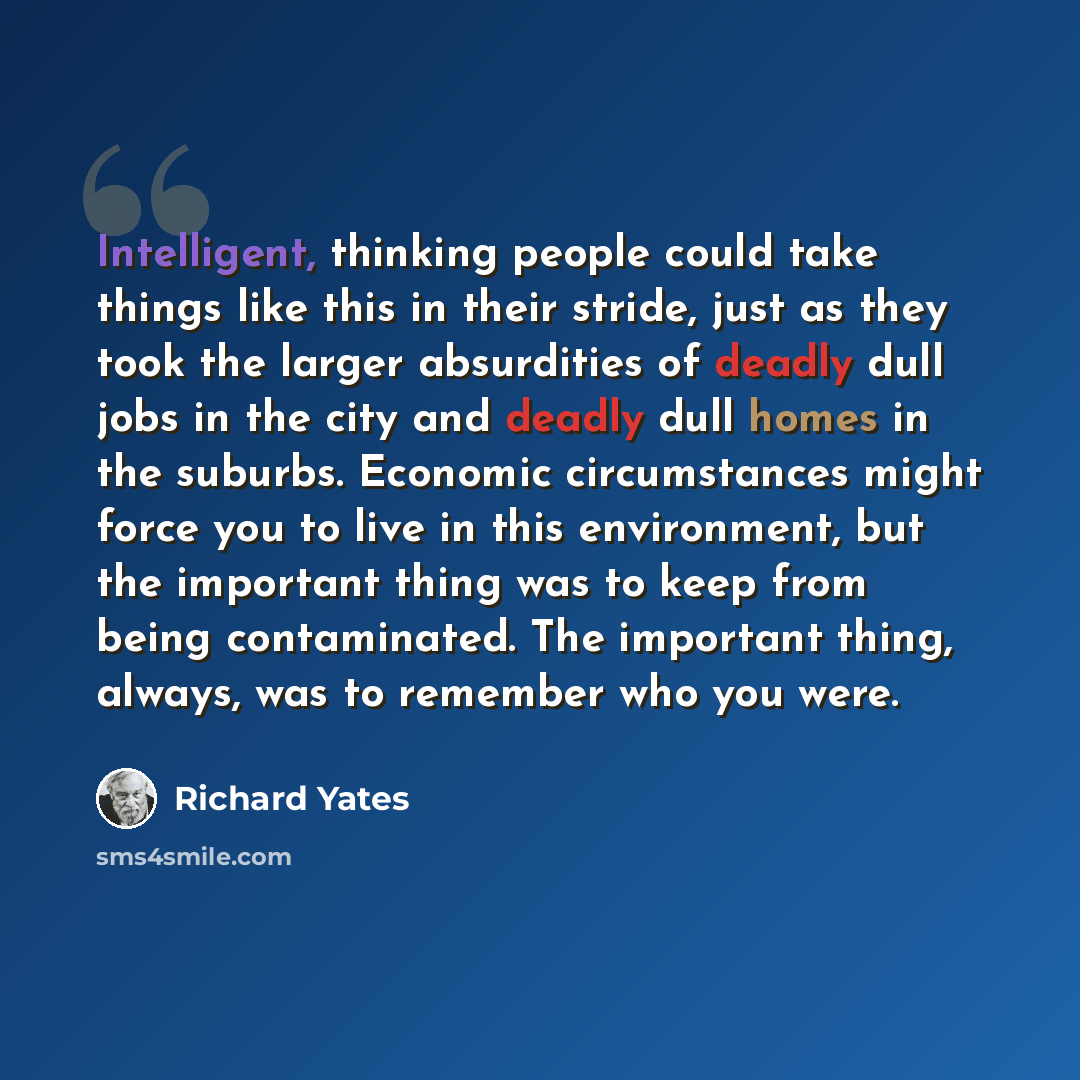 “Intelligent, thinking people could take things like this in their stride, just as they took the larger absurdities of deadly dull jobs in the city and deadly dull homes in the suburbs. Economic circumstances might force you to live in this environment, but the important thing was to keep from…” quote by Richard Yates