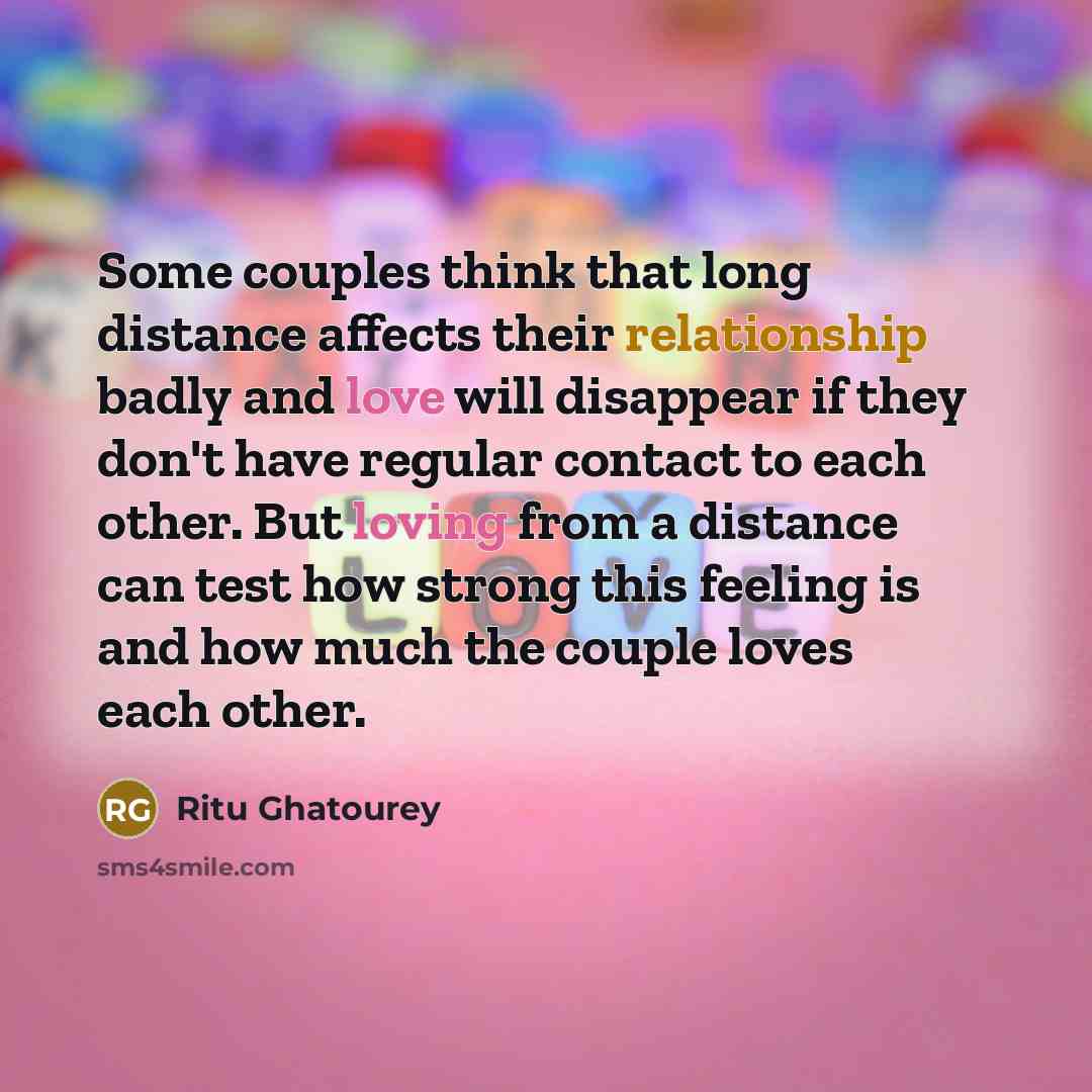 “Some couples think that long distance affects their relationship badly and love will disappear if they don't have regular contact to each other. But loving from a distance can test how strong this feeling is and how much the couple loves each other.” quote by Ritu Ghatourey