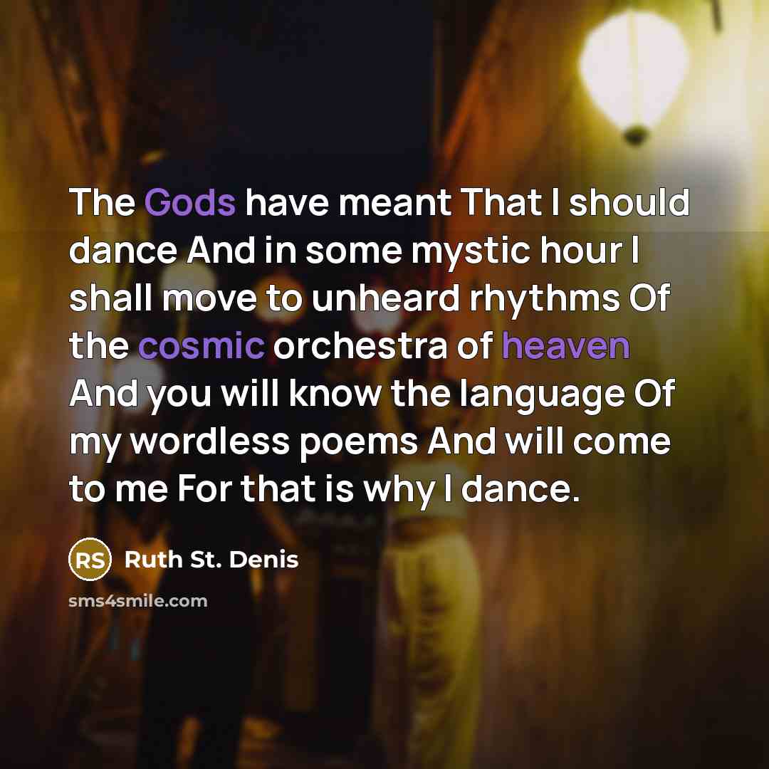 “The Gods have meant That I should dance And in some mystic hour I shall move to unheard rhythms Of the cosmic orchestra of heaven And you will know the language Of my wordless poems And will come to me For that is why I dance.” quote by Ruth St. Denis
