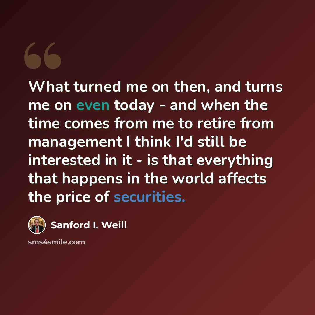 “What turned me on then, and turns me on even today - and when the time comes from me to retire from management I think I'd still be interested in it - is that everything that happens in the world affects the price of securities.” quote by Sanford I. Weill