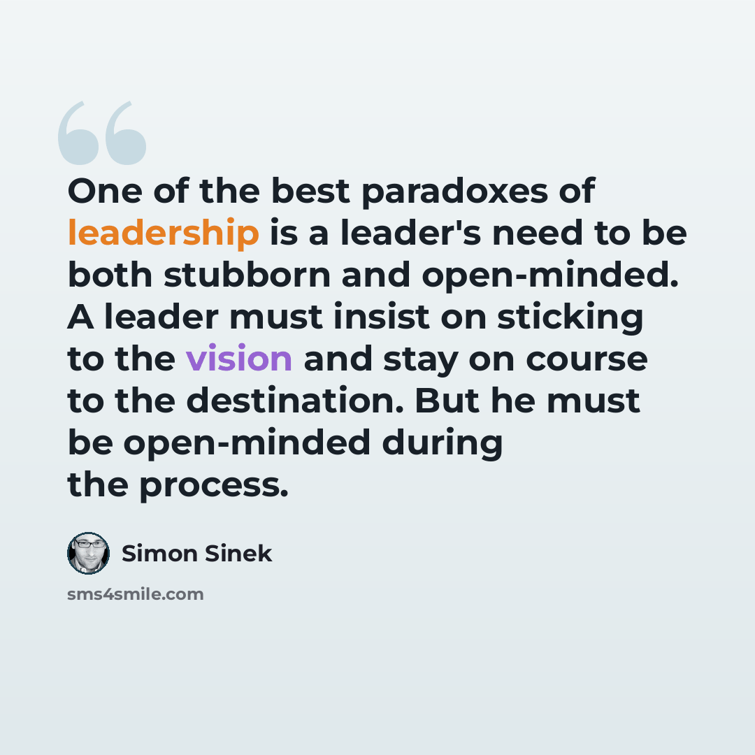 “One of the best paradoxes of leadership is a leader's need to be both stubborn and open-minded. A leader must insist on sticking to the vision and stay on course to the destination. But he must be open-minded during the process.” quote by Simon Sinek