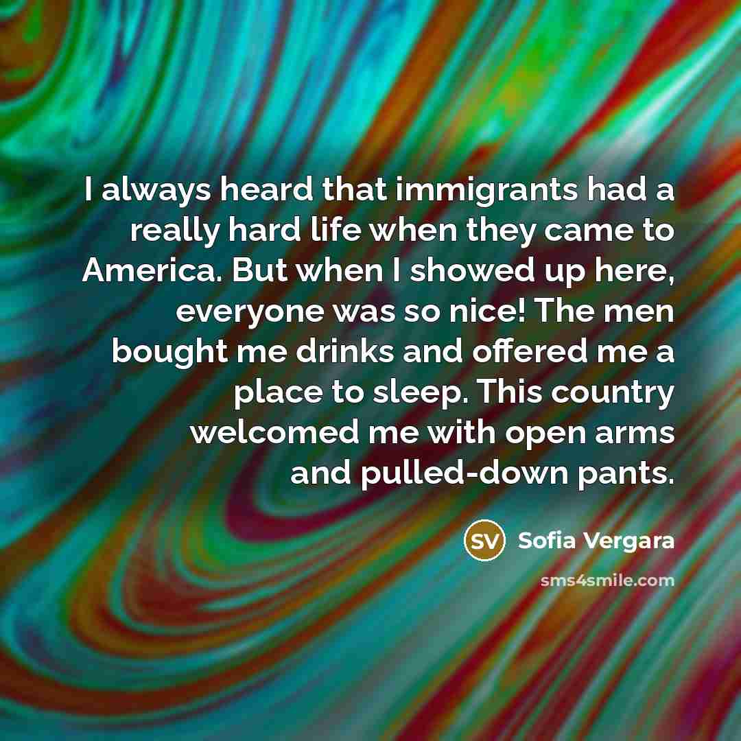 “I always heard that immigrants had a really hard life when they came to America. But when I showed up here, everyone was so nice! The men bought me drinks and offered me a place to sleep. This country welcomed me with open arms and pulled-down pants.” quote by Sofia Vergara