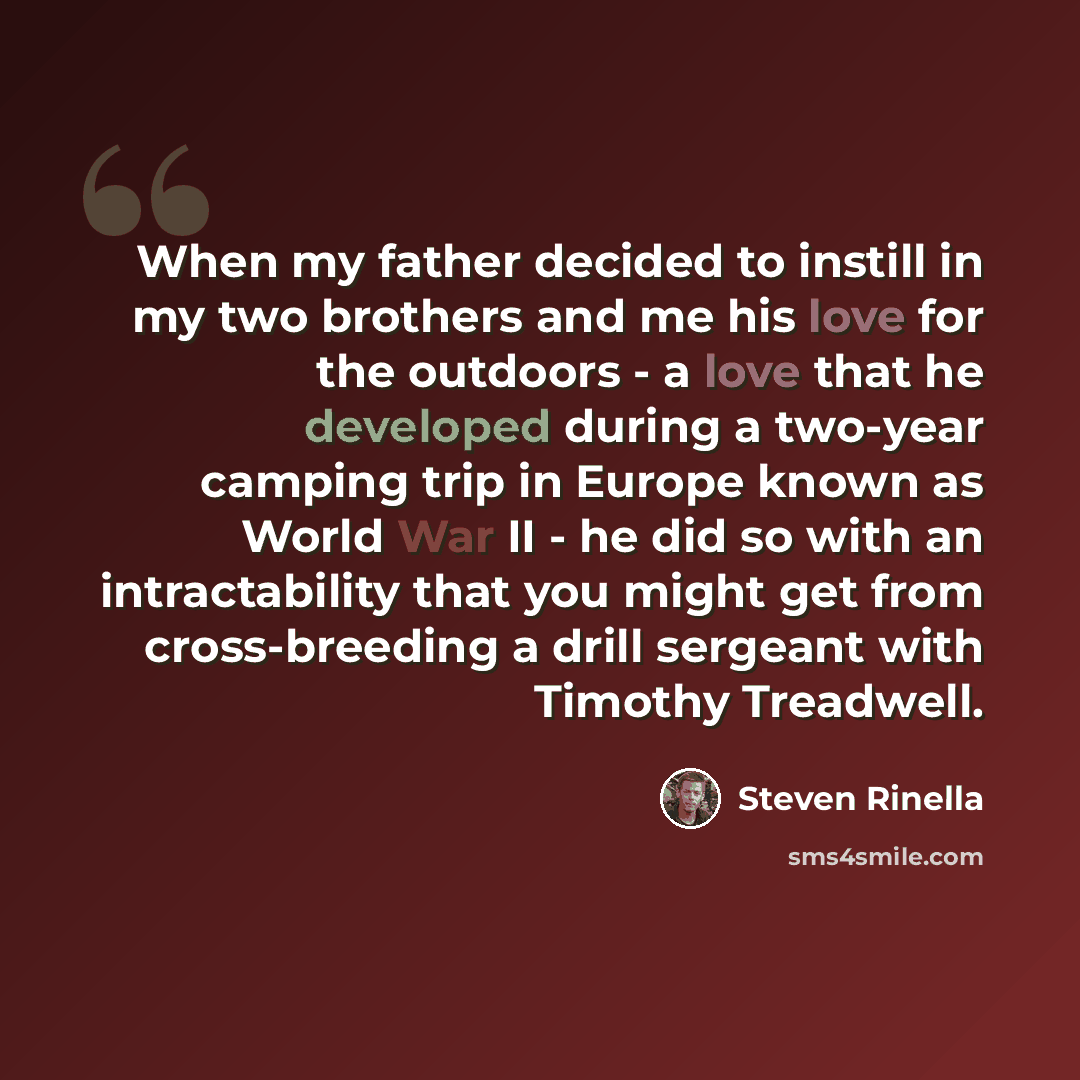 “When my father decided to instill in my two brothers and me his love for the outdoors - a love that he developed during a two-year camping trip in Europe known as World War II - he did so with an intractability that you might get from cross-breeding a drill sergeant with Timothy Treadwell.” quote by Steven Rinella