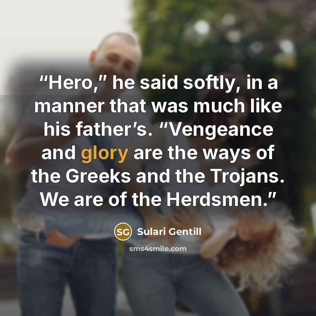 “Hero,” he said softly, in a manner that was much like his father’s. “Vengeance and glory are the ways of the Greeks and the Trojans. We are of the Herdsmen.” quote by Sulari Gentill