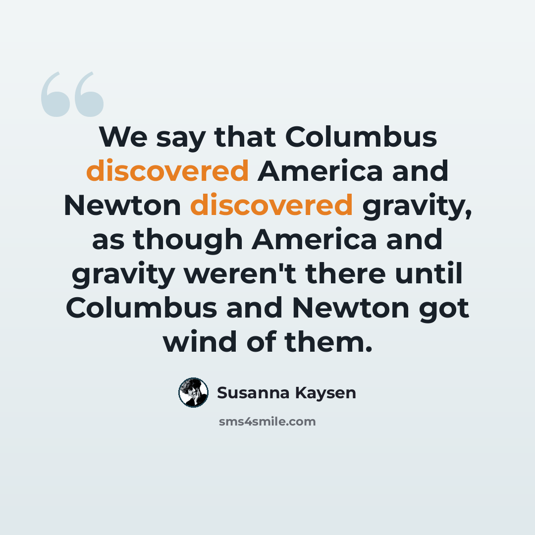 “We say that Columbus discovered America and Newton discovered gravity, as though America and gravity weren't there until Columbus and Newton got wind of them.” quote by Susanna Kaysen