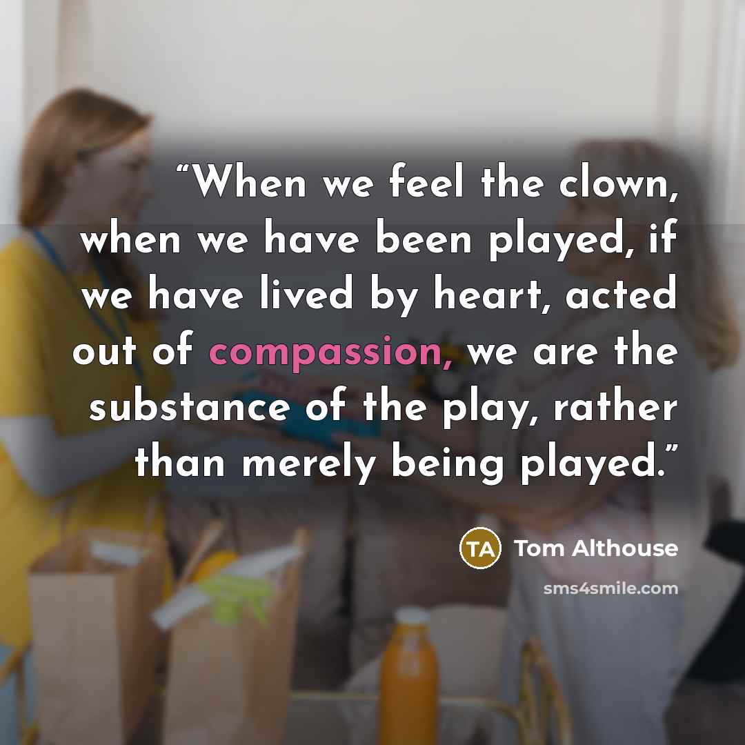 “When we feel the clown, when we have been played, if we have lived by heart, acted out of compassion, we are the substance of the play, rather than merely being played.” quote by Tom Althouse