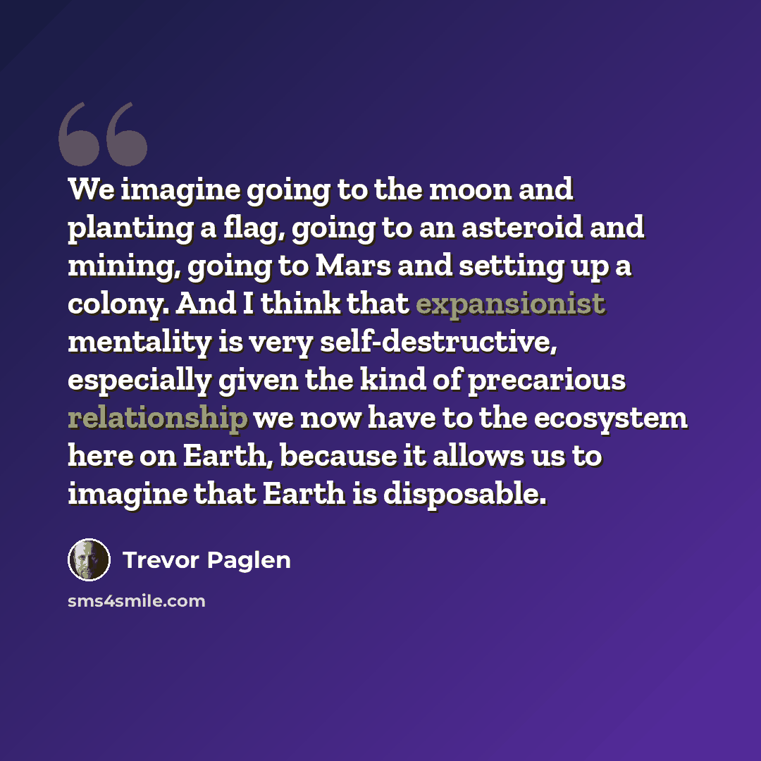 “We imagine going to the moon and planting a flag, going to an asteroid and mining, going to Mars and setting up a colony. And I think that expansionist mentality is very self-destructive, especially given the kind of precarious relationship we now have to the ecosystem here on Earth, because it…” quote by Trevor Paglen