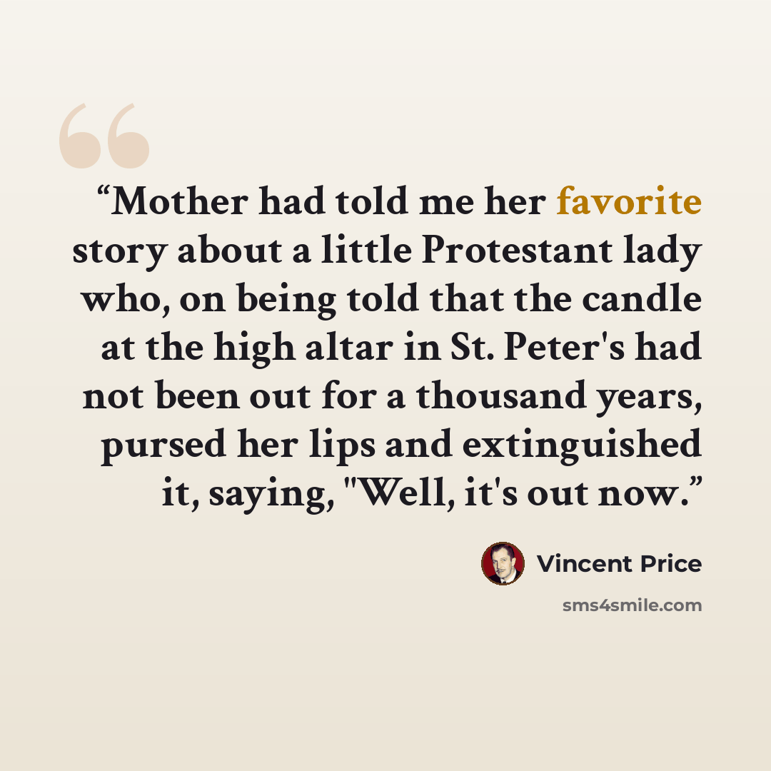 “Mother had told me her favorite story about a little Protestant lady who, on being told that the candle at the high altar in St. Peter's had not been out for a thousand years, pursed her lips and extinguished it, saying, "Well, it's out now.” quote by Vincent Price
