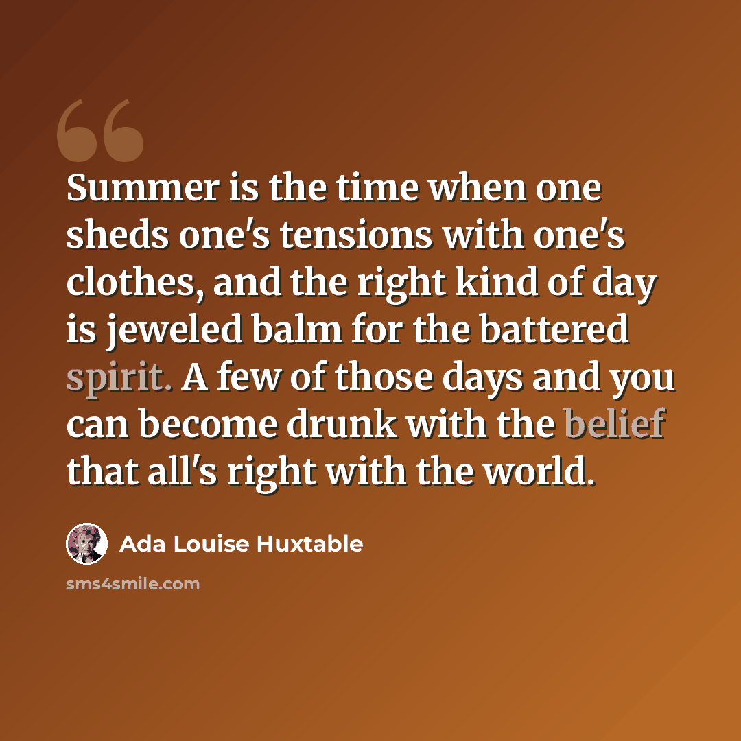 “Summer is the time when one sheds one's tensions with one's clothes, and the right kind of day is jeweled balm for the battered spirit. A few of those days and you can become drunk with the belief that all's right with the world.” quote by Ada Louise Huxtable