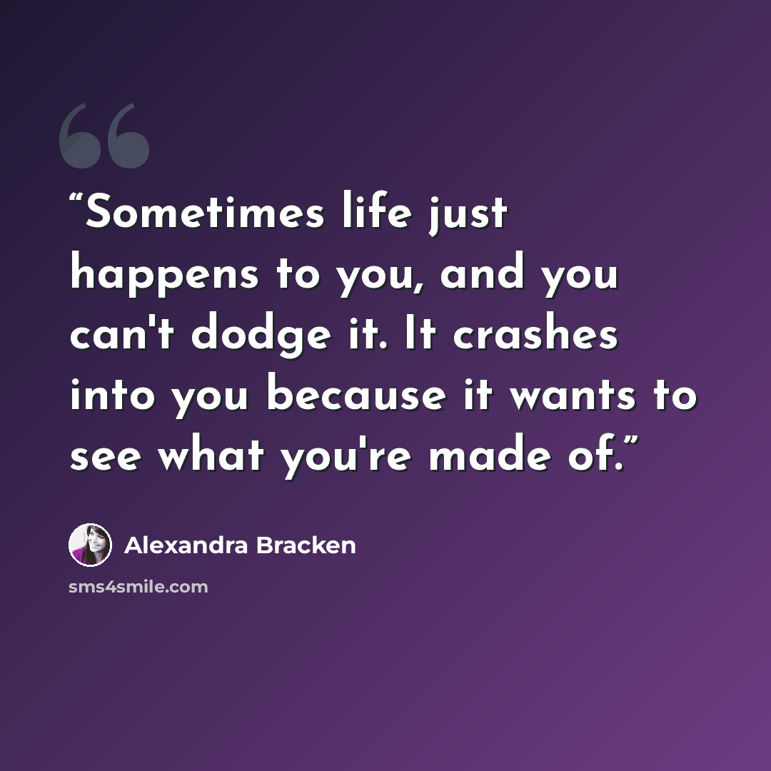 “Sometimes life just happens to you, and you can't dodge it. It crashes into you because it wants to see what you're made of.” quote by Alexandra Bracken