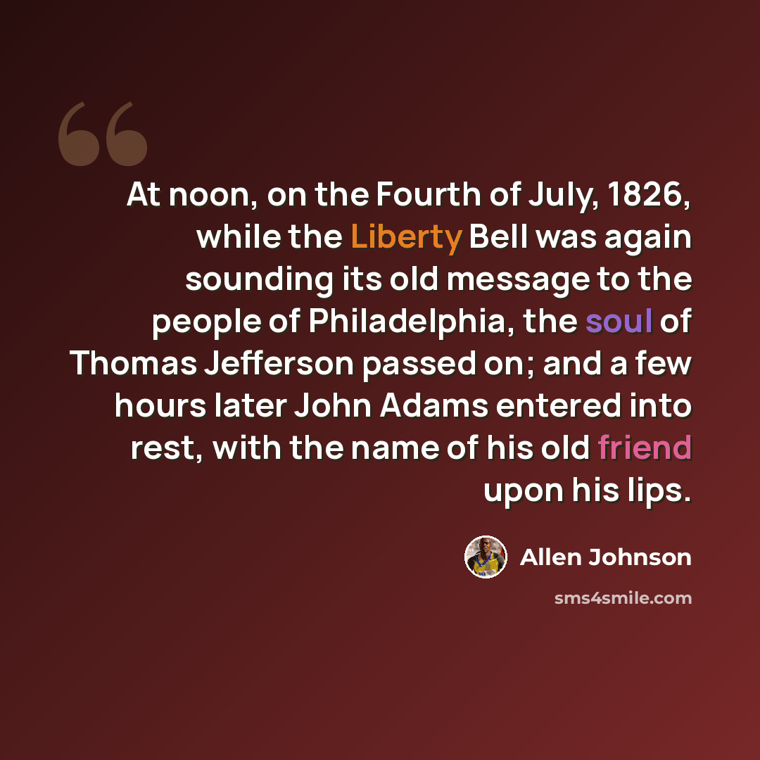 “At noon, on the Fourth of July, 1826, while the Liberty Bell was again sounding its old message to the people of Philadelphia, the soul of Thomas Jefferson passed on; and a few hours later John Adams entered into rest, with the name of his old friend upon his lips.” quote by Allen Johnson