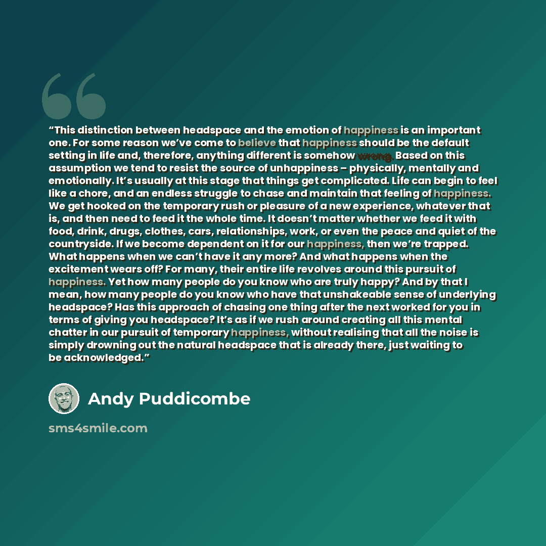 “This distinction between headspace and the emotion of happiness is an important one. For some reason we’ve come to believe that happiness should be the default setting in life and, therefore, anything different is somehow wrong. Based on this assumption we tend to resist the source of unhappiness…” quote by Andy Puddicombe