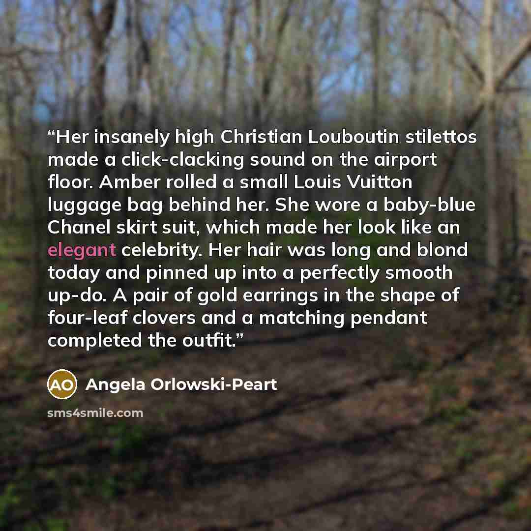 “Her insanely high Christian Louboutin stilettos made a click-clacking sound on the airport floor. Amber rolled a small Louis Vuitton luggage bag behind her. She wore a baby-blue Chanel skirt suit, which made her look like an elegant celebrity. Her hair was long and blond today and pinned up into a…” quote by Angela Orlowski-Peart