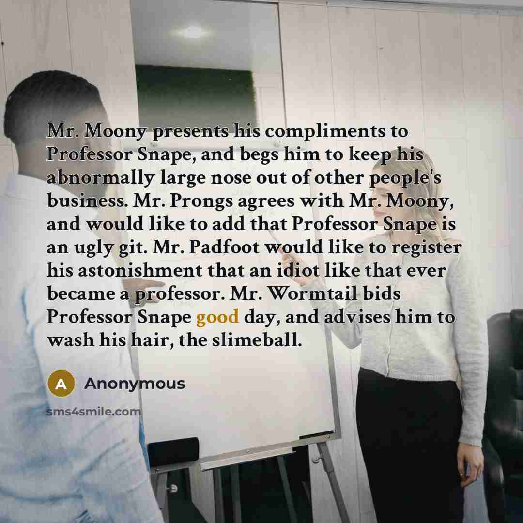 “Mr. Moony presents his compliments to Professor Snape, and begs him to keep his abnormally large nose out of other people's business. Mr. Prongs agrees with Mr. Moony, and would like to add that Professor Snape is an ugly git. Mr. Padfoot would like to register his astonishment that an idiot like…” quote by Anonymous