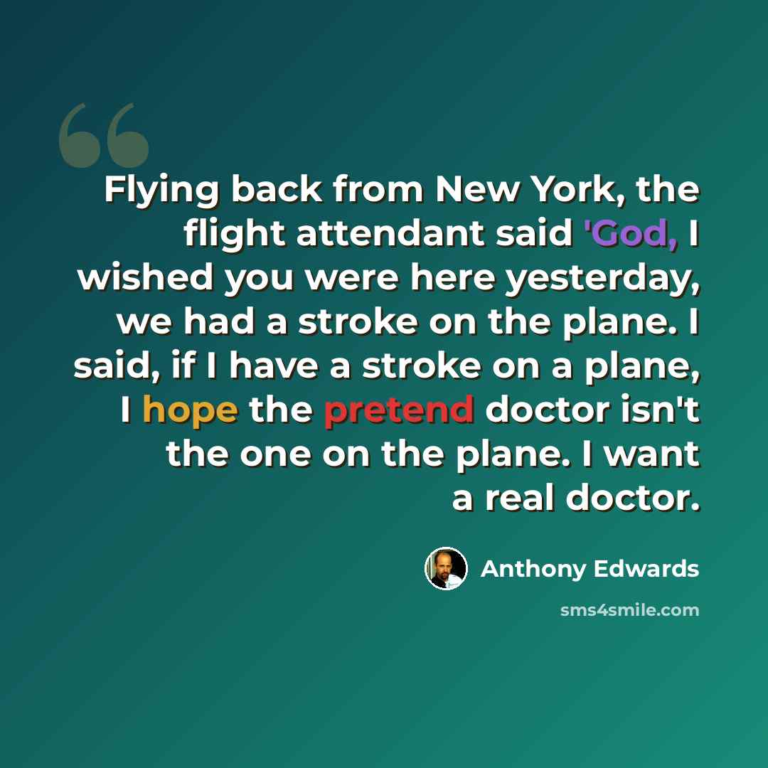 “Flying back from New York, the flight attendant said 'God, I wished you were here yesterday, we had a stroke on the plane. I said, if I have a stroke on a plane, I hope the pretend doctor isn't the one on the plane. I want a real doctor.” quote by Anthony Edwards