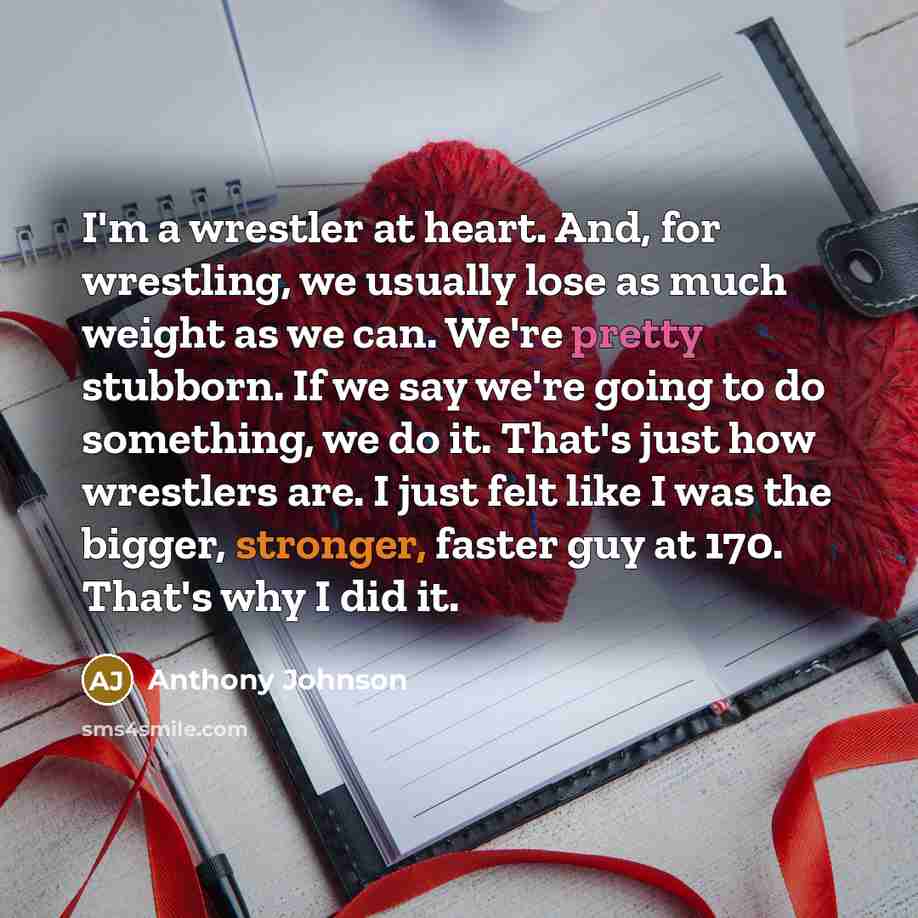 “I'm a wrestler at heart. And, for wrestling, we usually lose as much weight as we can. We're pretty stubborn. If we say we're going to do something, we do it. That's just how wrestlers are. I just felt like I was the bigger, stronger, faster guy at 170. That's why I did it.” quote by Anthony Johnson