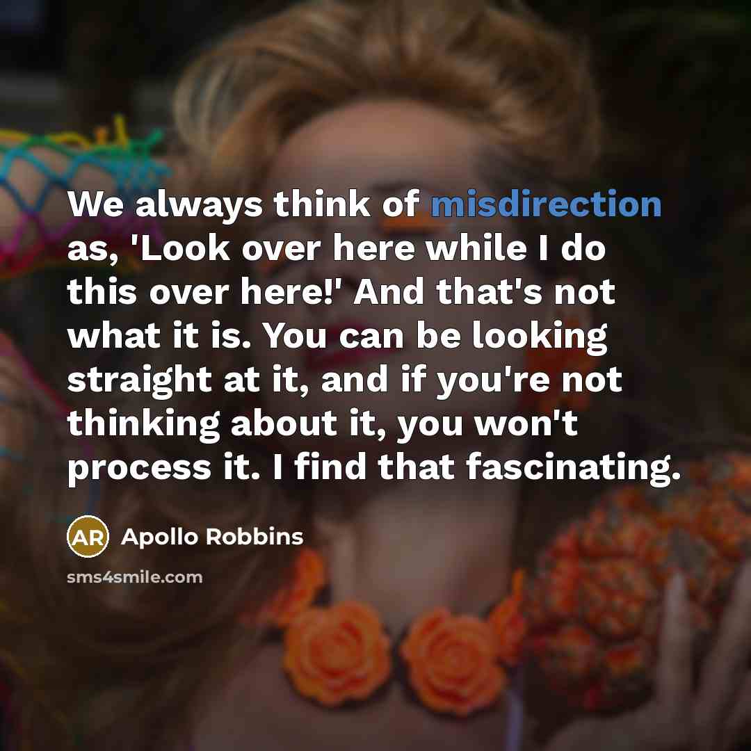 “We always think of misdirection as, 'Look over here while I do this over here!' And that's not what it is. You can be looking straight at it, and if you're not thinking about it, you won't process it. I find that fascinating.” quote by Apollo Robbins