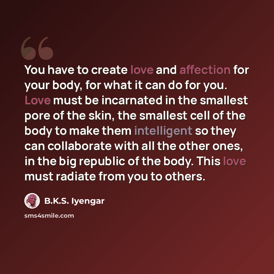 “You have to create love and affection for your body, for what it can do for you. Love must be incarnated in the smallest pore of the skin, the smallest cell of the body to make them intelligent so they can collaborate with all the other ones, in the big republic of the body. This love must radiate…” quote by B.K.S. Iyengar