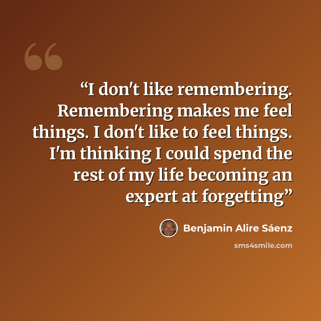 “I don't like remembering. Remembering makes me feel things. I don't like to feel things. I'm thinking I could spend the rest of my life becoming an expert at forgetting” quote by Benjamin Alire Saenz