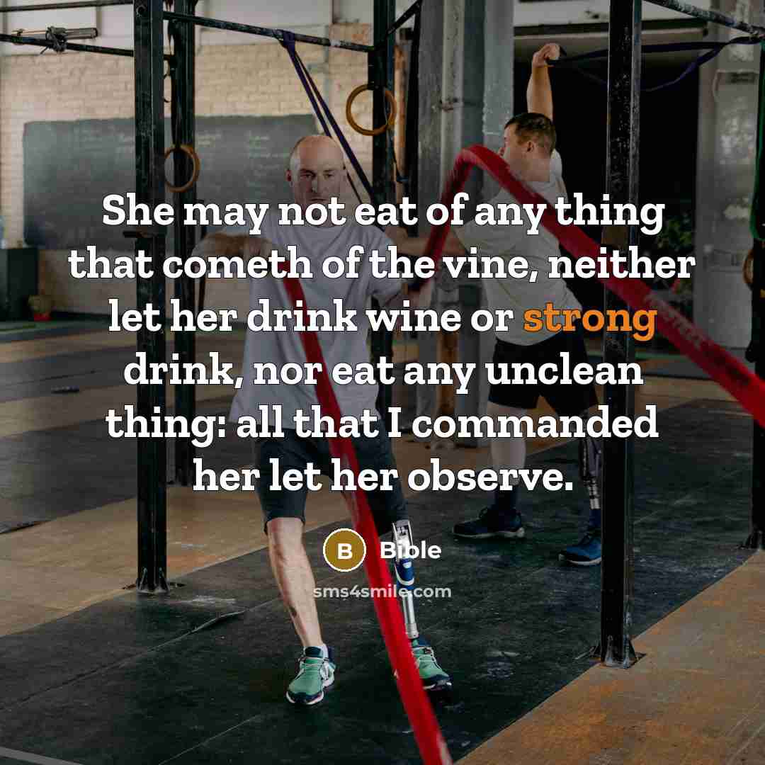 “She may not eat of any thing that cometh of the vine, neither let her drink wine or strong drink, nor eat any unclean thing: all that I commanded her let her observe.” quote by Bible
