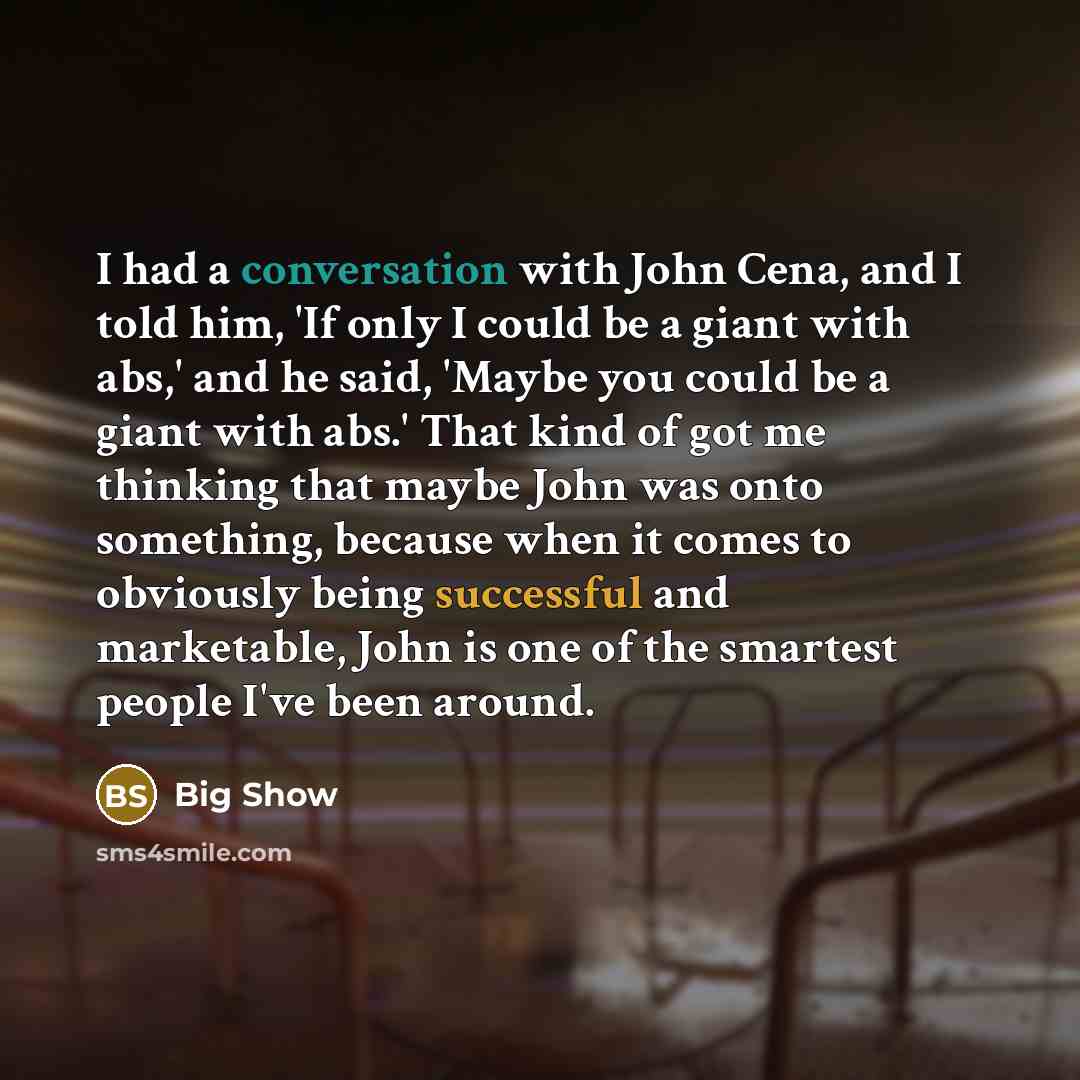 “I had a conversation with John Cena, and I told him, 'If only I could be a giant with abs,' and he said, 'Maybe you could be a giant with abs.' That kind of got me thinking that maybe John was onto something, because when it comes to obviously being successful and marketable, John is one of the…” quote by Big Show