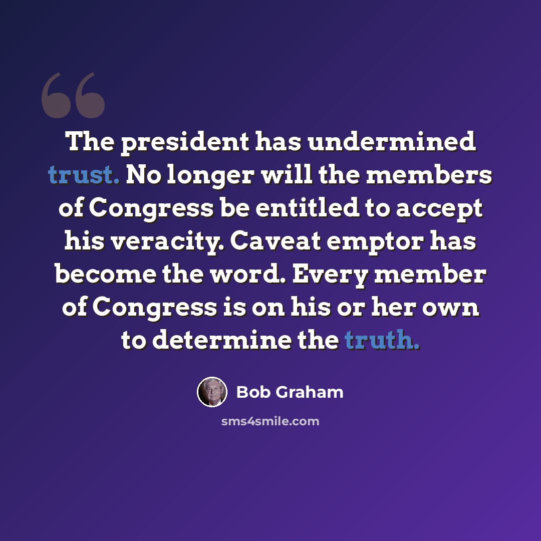 “The president has undermined trust. No longer will the members of Congress be entitled to accept his veracity. Caveat emptor has become the word. Every member of Congress is on his or her own to determine the truth.” quote by Bob Graham