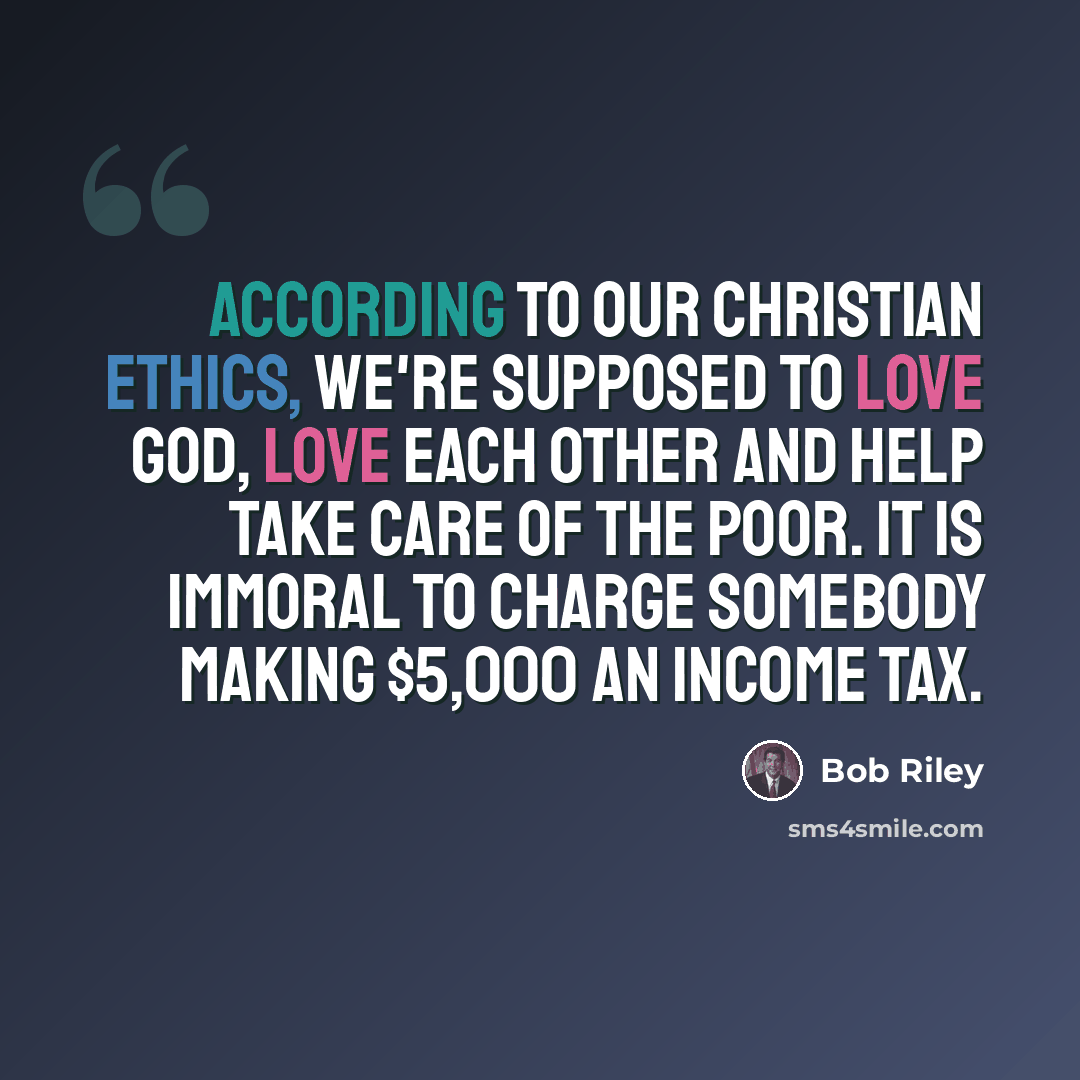 “According to our Christian ethics, we're supposed to love God, love each other and help take care of the poor. It is immoral to charge somebody making $5,000 an income tax.” quote by Bob Riley