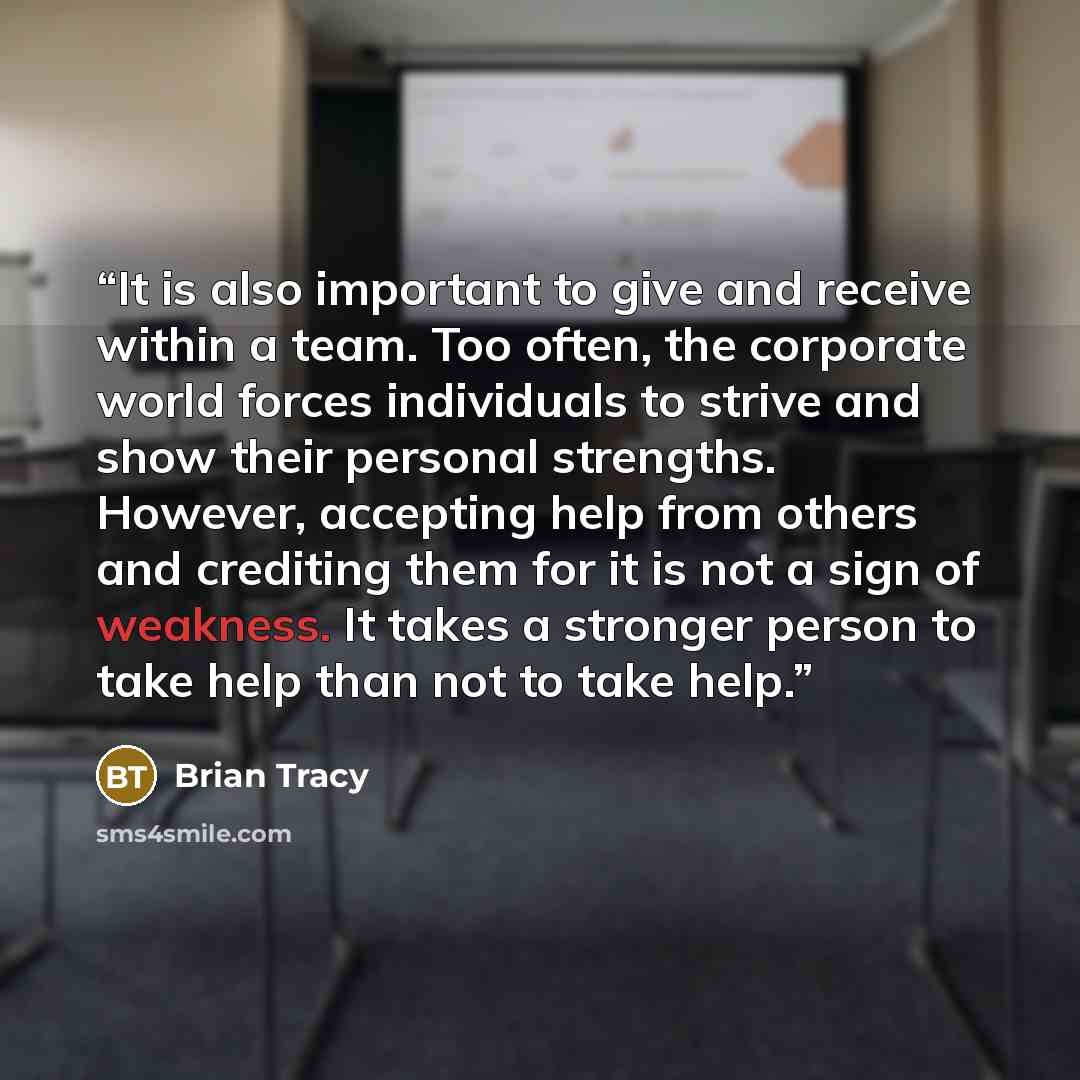 “It is also important to give and receive within a team. Too often, the corporate world forces individuals to strive and show their personal strengths. However, accepting help from others and crediting them for it is not a sign of weakness. It takes a stronger person to take help than not to take…” quote by Brian Tracy