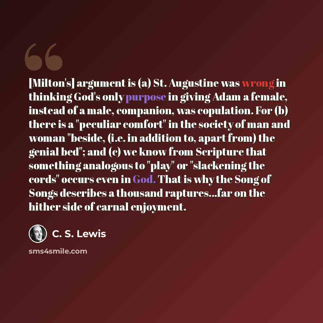 “[Milton's] argument is (a) St. Augustine was wrong in thinking God's only purpose in giving Adam a female, instead of a male, companion, was copulation. For (b) there is a "peculiar comfort" in the society of man and woman "beside, (i.e. in addition to, apart from) the genial bed"; and (c) we know…” quote by C. S. Lewis