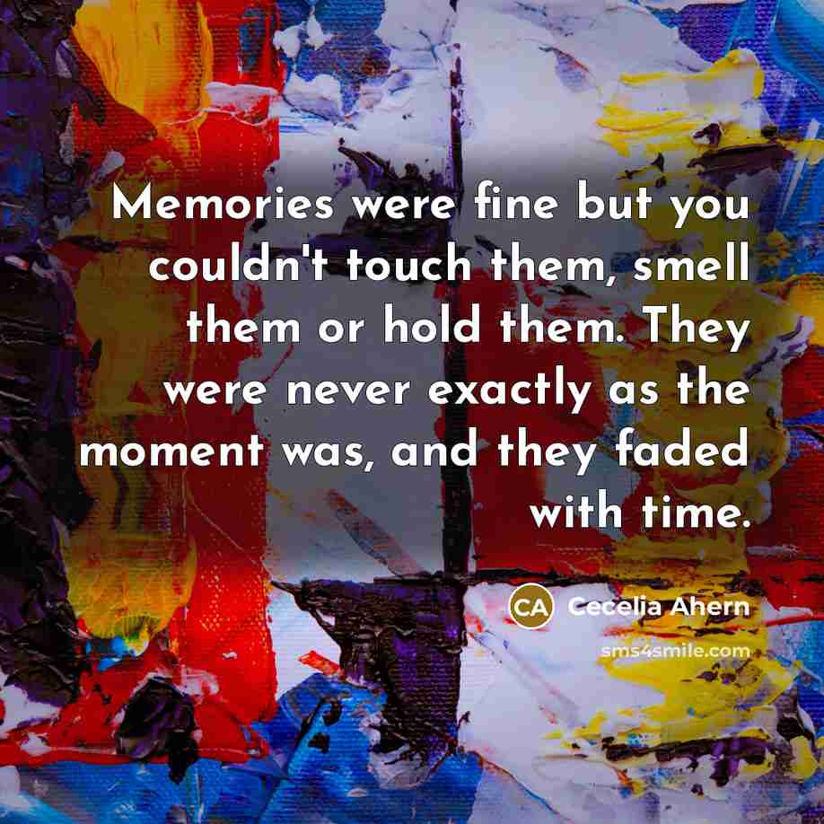 “Memories were fine but you couldn't touch them, smell them or hold them. They were never exactly as the moment was, and they faded with time.” quote by Cecelia Ahern