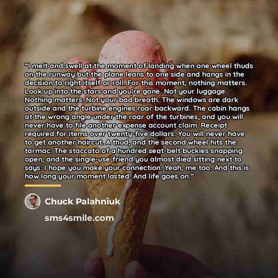 “I melt and swell at the moment of landing when one wheel thuds on the runway but the plane leans to one side and hangs in the decision to right itself or roll. For this moment, nothing matters. Look up into the stars and you’re gone. Not your luggage. Nothing matters. Not your bad breath. The…” quote by Chuck Palahniuk