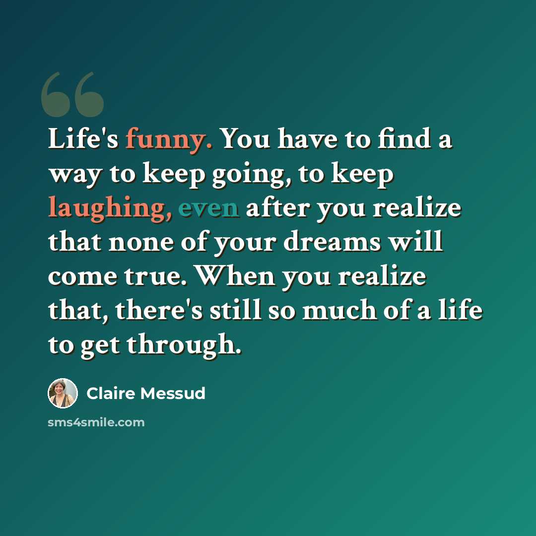 “Life's funny. You have to find a way to keep going, to keep laughing, even after you realize that none of your dreams will come true. When you realize that, there's still so much of a life to get through.” quote by Claire Messud