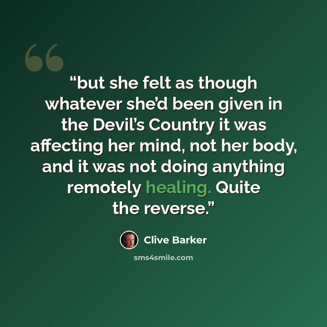 “but she felt as though whatever she’d been given in the Devil’s Country it was affecting her mind, not her body, and it was not doing anything remotely healing. Quite the reverse.” quote by Clive Barker
