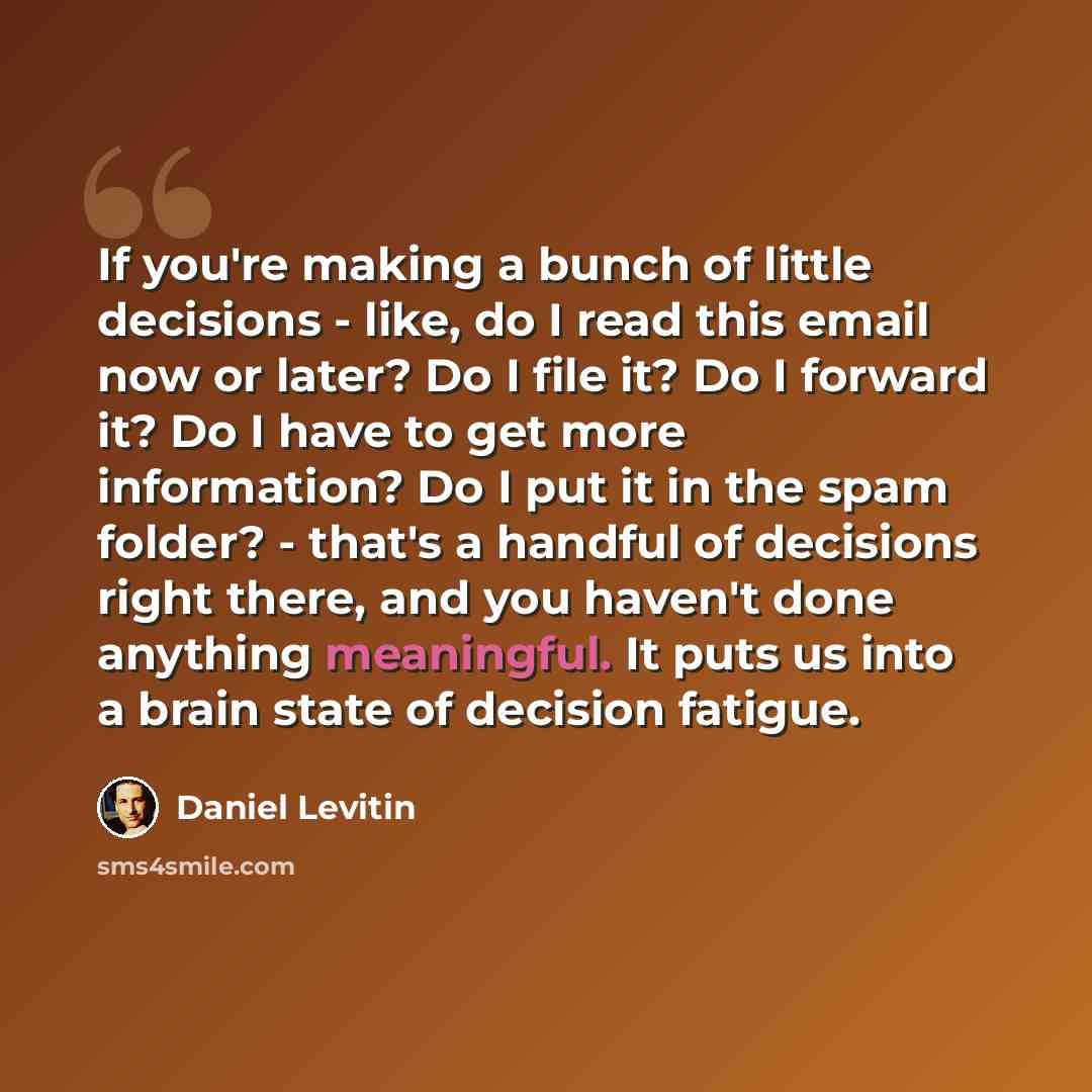 “If you're making a bunch of little decisions - like, do I read this email now or later? Do I file it? Do I forward it? Do I have to get more information? Do I put it in the spam folder? - that's a handful of decisions right there, and you haven't done anything meaningful. It puts us into a brain…” quote by Daniel Levitin