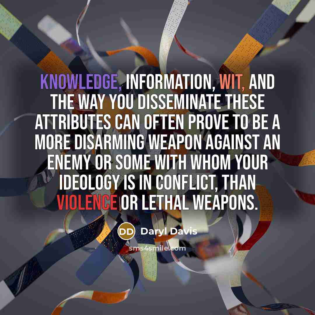 “Knowledge, information, wit, and the way you disseminate these attributes can often prove to be a more disarming weapon against an enemy or some with whom your ideology is in conflict, than violence or lethal weapons.” quote by Daryl Davis