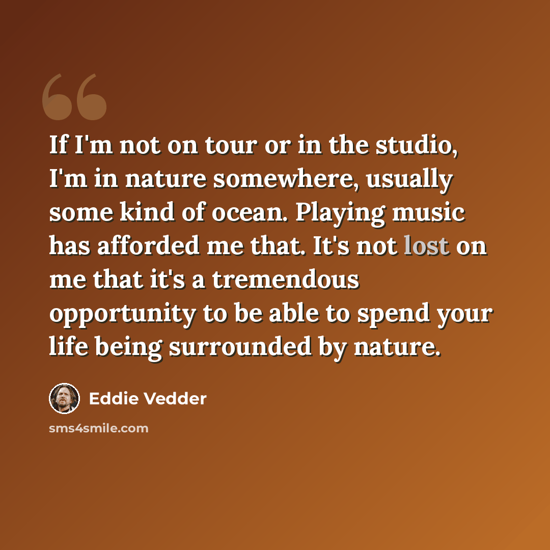 “If I'm not on tour or in the studio, I'm in nature somewhere, usually some kind of ocean. Playing music has afforded me that. It's not lost on me that it's a tremendous opportunity to be able to spend your life being surrounded by nature.” quote by Eddie Vedder