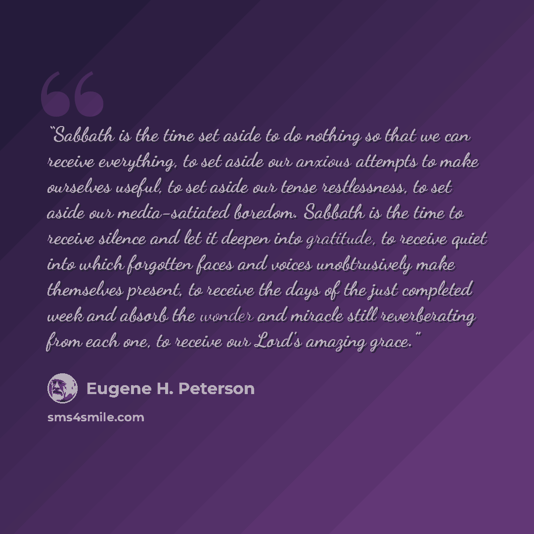 “Sabbath is the time set aside to do nothing so that we can receive everything, to set aside our anxious attempts to make ourselves useful, to set aside our tense restlessness, to set aside our media-satiated boredom. Sabbath is the time to receive silence and let it deepen into gratitude, to…” quote by Eugene H. Peterson