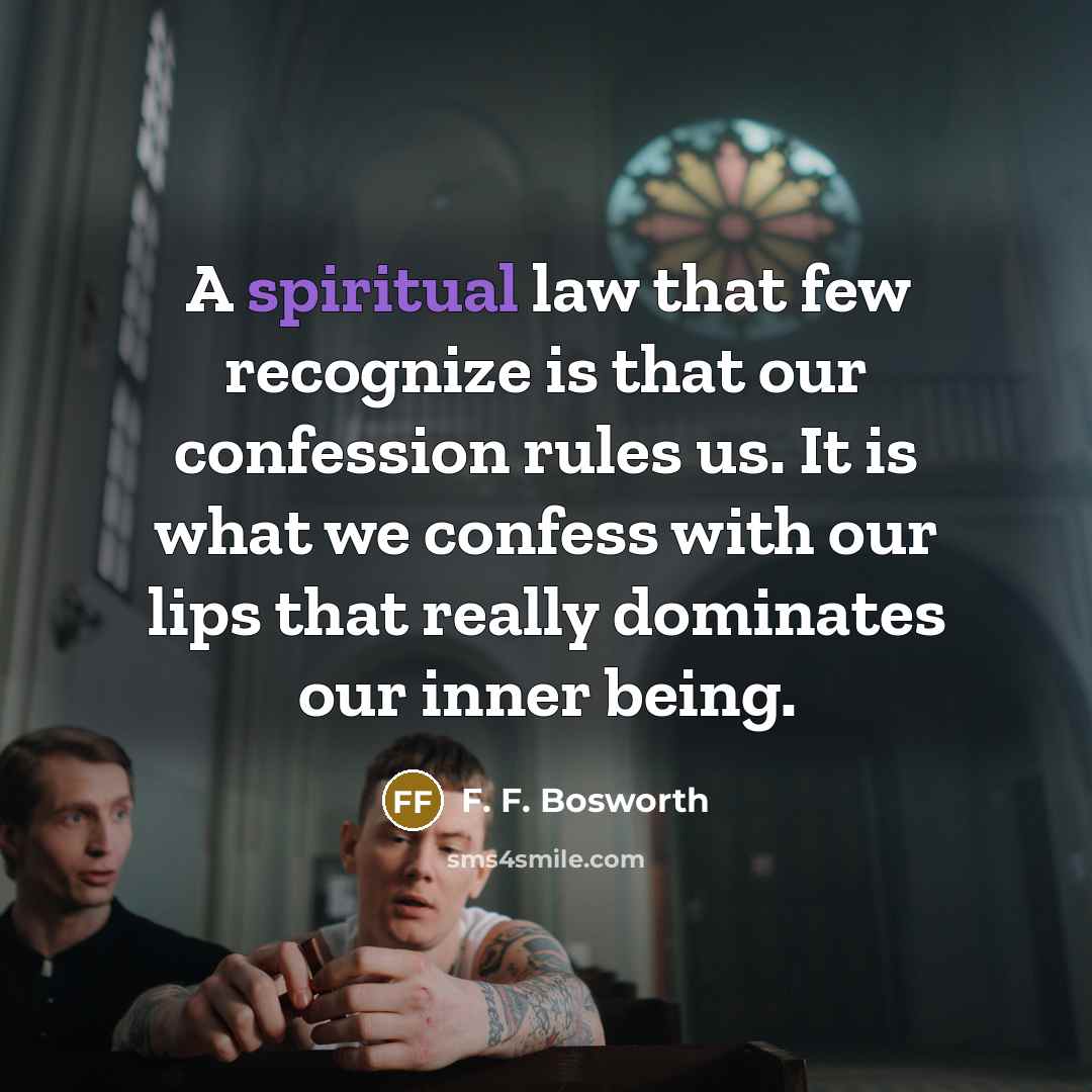 “A spiritual law that few recognize is that our confession rules us. It is what we confess with our lips that really dominates our inner being.” quote by F. F. Bosworth