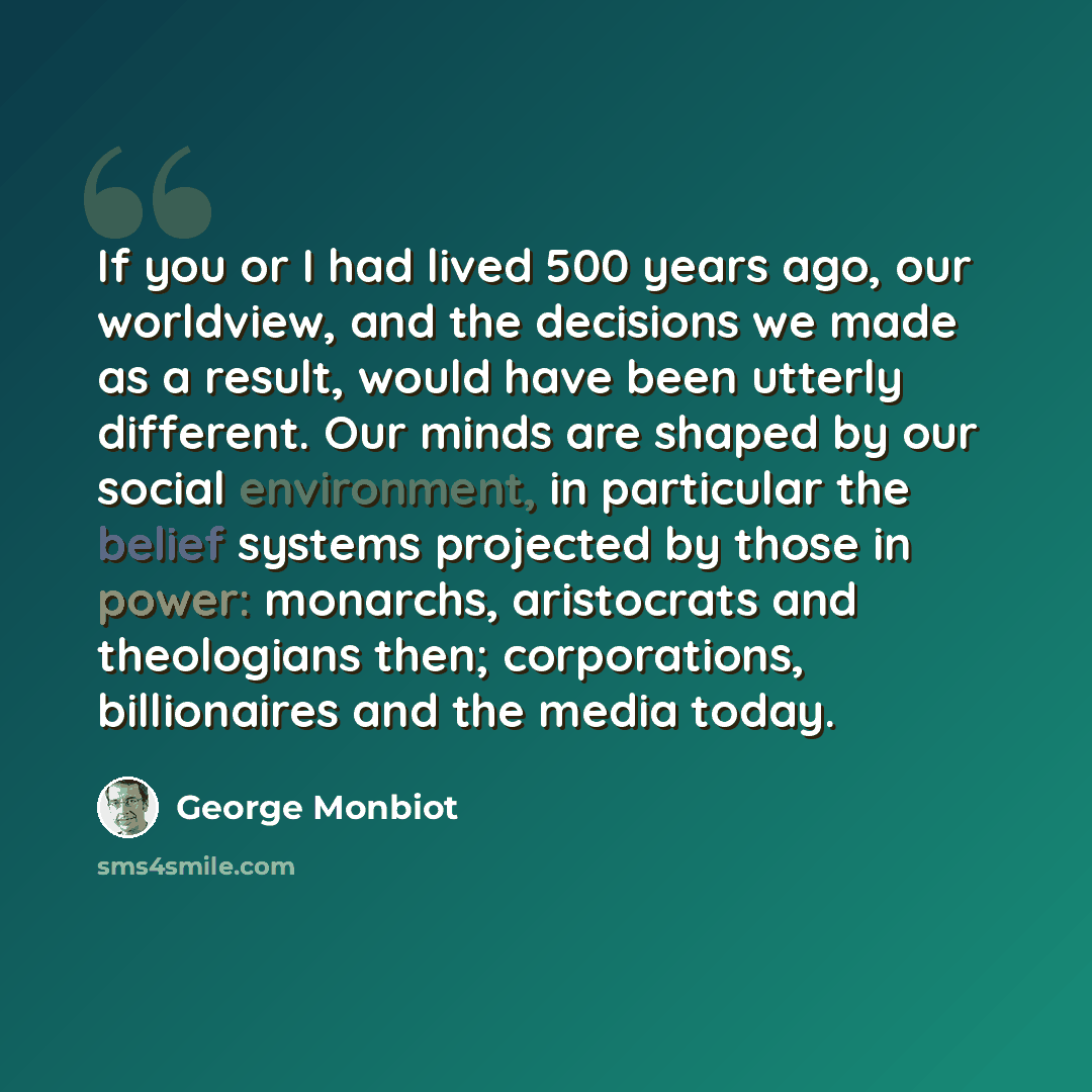 “If you or I had lived 500 years ago, our worldview, and the decisions we made as a result, would have been utterly different. Our minds are shaped by our social environment, in particular the belief systems projected by those in power: monarchs, aristocrats and theologians then; corporations…” quote by George Monbiot