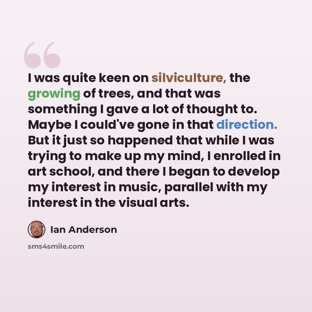 “I was quite keen on silviculture, the growing of trees, and that was something I gave a lot of thought to. Maybe I could've gone in that direction. But it just so happened that while I was trying to make up my mind, I enrolled in art school, and there I began to develop my interest in music…” quote by Ian Anderson