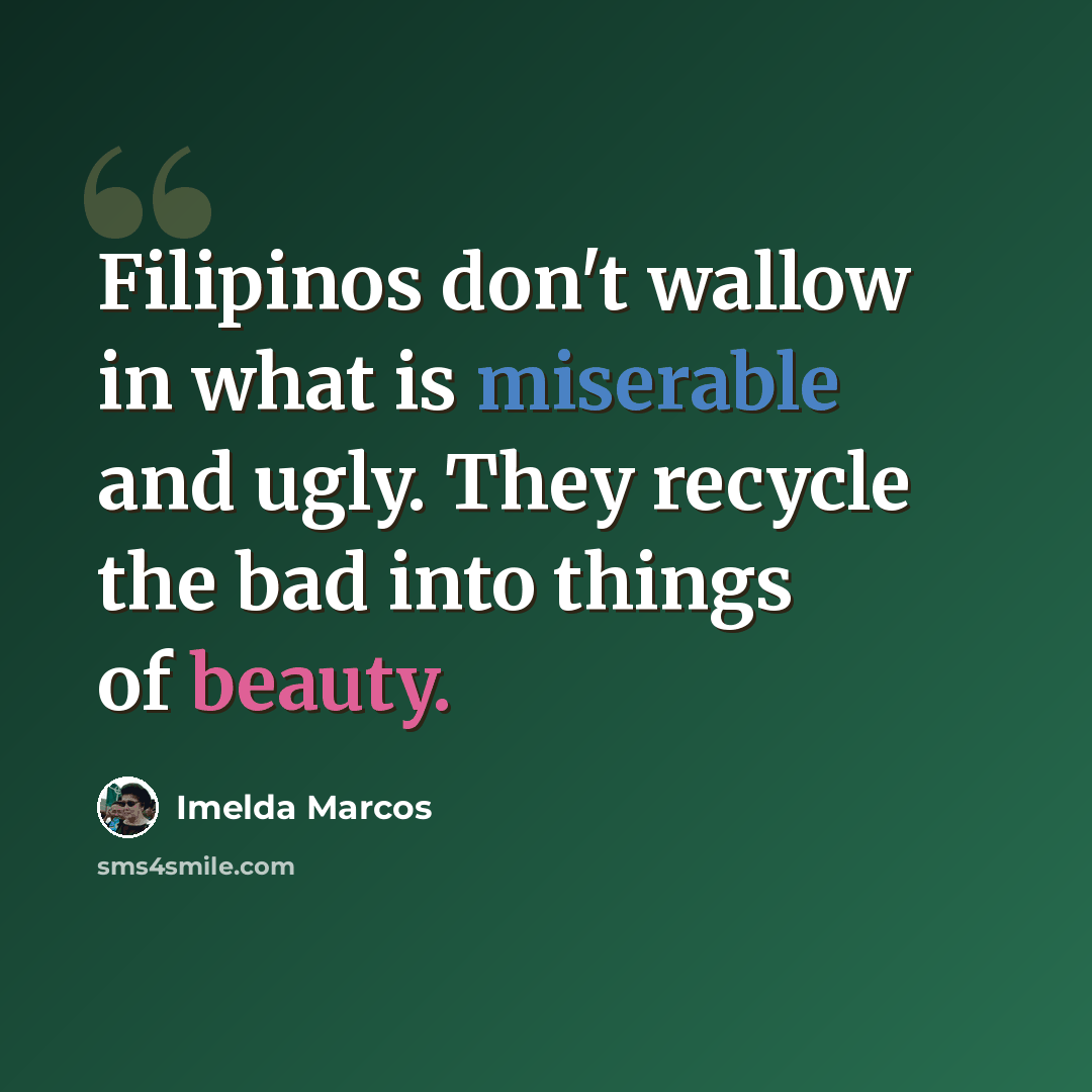 “Filipinos don't wallow in what is miserable and ugly. They recycle the bad into things of beauty.” quote by Imelda Marcos