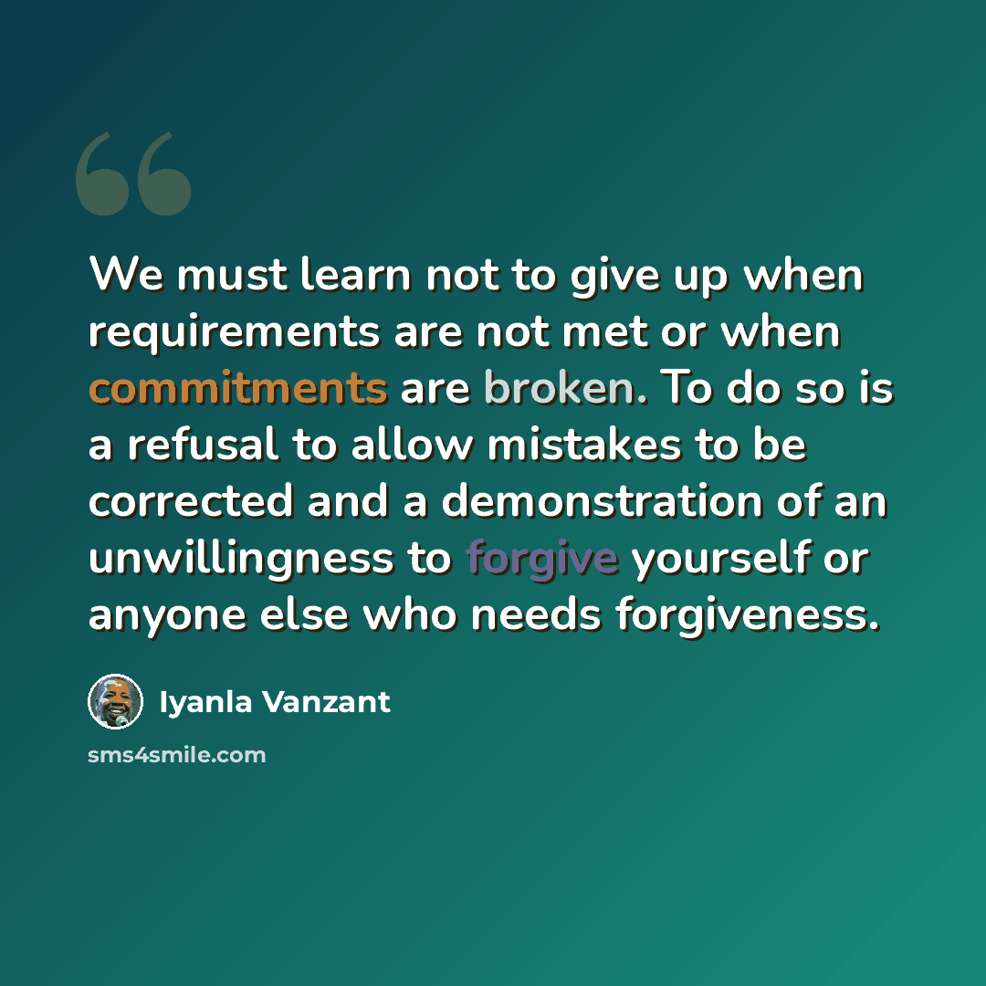 “We must learn not to give up when requirements are not met or when commitments are broken. To do so is a refusal to allow mistakes to be corrected and a demonstration of an unwillingness to forgive yourself or anyone else who needs forgiveness.” quote by Iyanla Vanzant