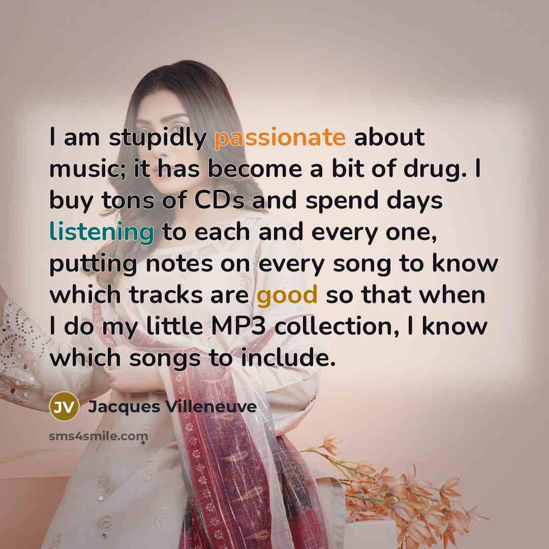 “I am stupidly passionate about music; it has become a bit of drug. I buy tons of CDs and spend days listening to each and every one, putting notes on every song to know which tracks are good so that when I do my little MP3 collection, I know which songs to include.” quote by Jacques Villeneuve