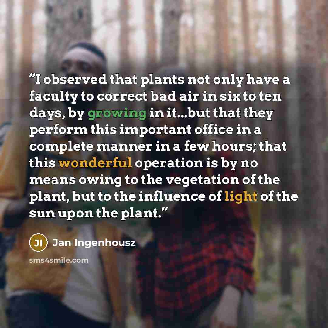 “I observed that plants not only have a faculty to correct bad air in six to ten days, by growing in it...but that they perform this important office in a complete manner in a few hours; that this wonderful operation is by no means owing to the vegetation of the plant, but to the influence of light…” quote by Jan Ingenhousz