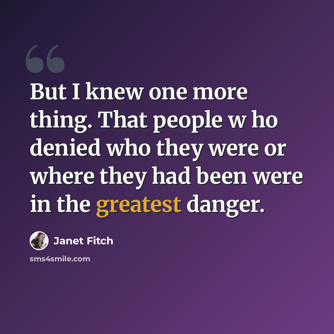 “But I knew one more thing. That people w ho denied who they were or where they had been were in the greatest danger.” quote by Janet Fitch