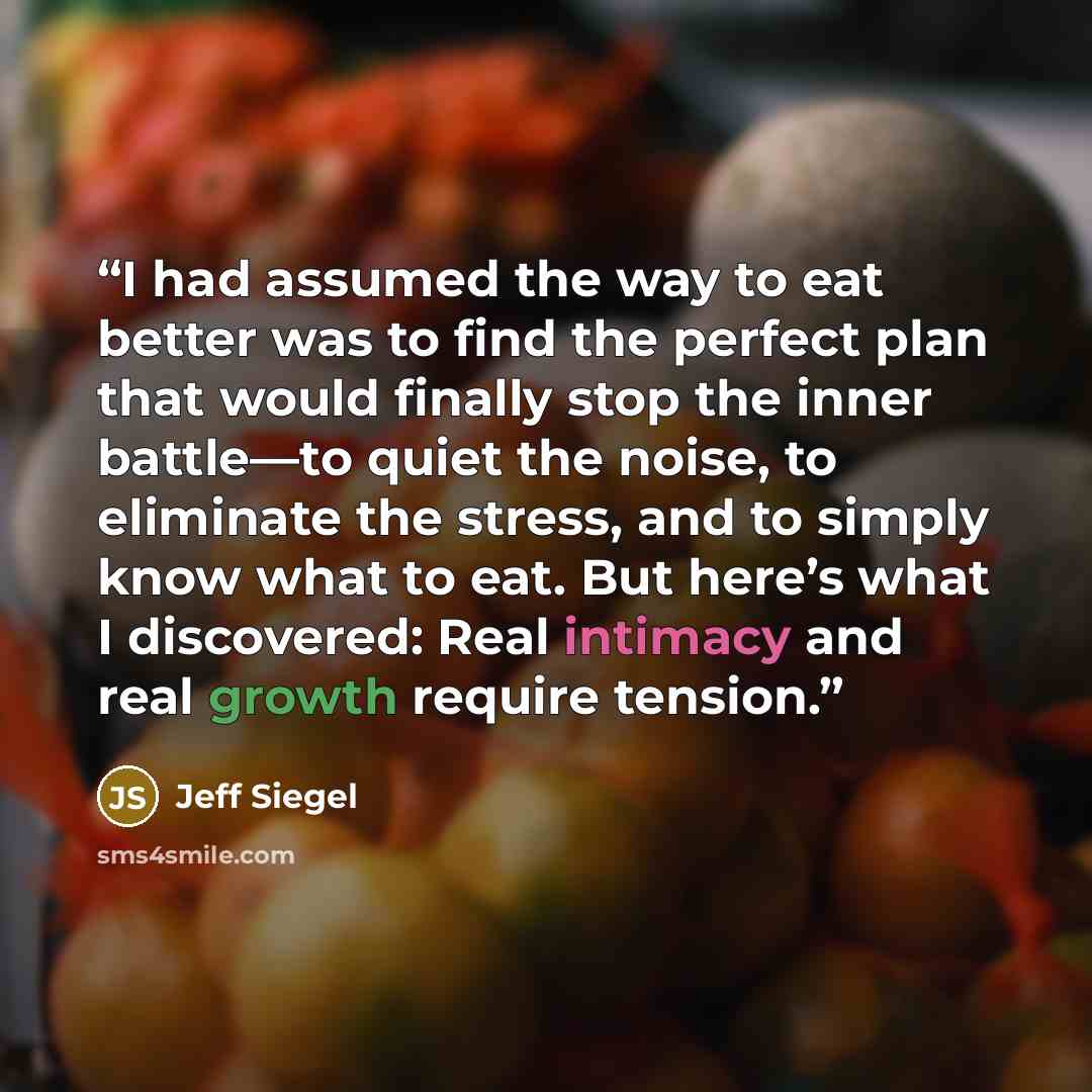 “I had assumed the way to eat better was to find the perfect plan that would finally stop the inner battle—to quiet the noise, to eliminate the stress, and to simply know what to eat. But here’s what I discovered: Real intimacy and real growth require tension.” quote by Jeff Siegel