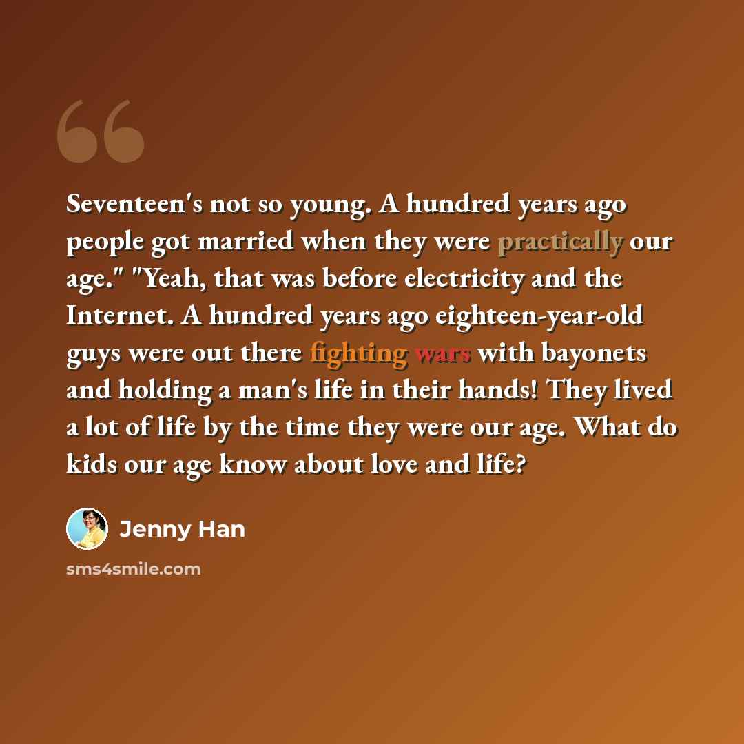“Seventeen's not so young. A hundred years ago people got married when they were practically our age." "Yeah, that was before electricity and the Internet. A hundred years ago eighteen-year-old guys were out there fighting wars with bayonets and holding a man's life in their hands! They lived a lot…” quote by Jenny Han