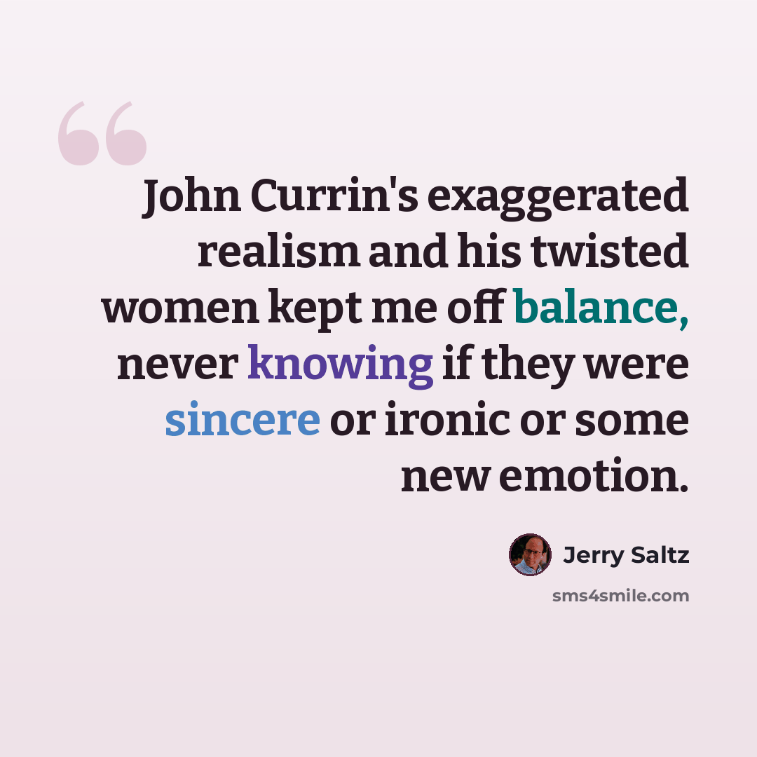 “John Currin's exaggerated realism and his twisted women kept me off balance, never knowing if they were sincere or ironic or some new emotion.” quote by Jerry Saltz