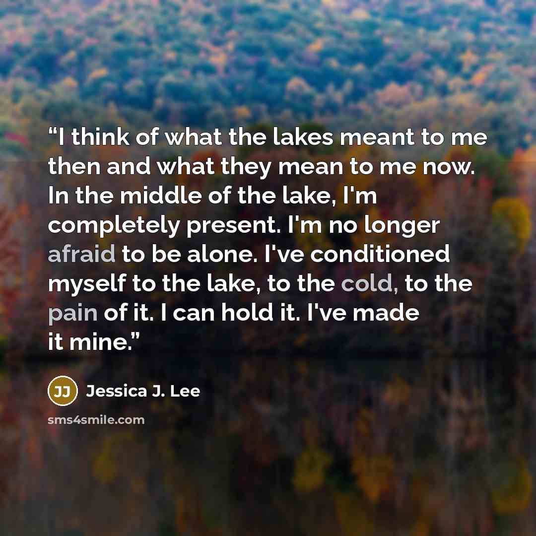 “I think of what the lakes meant to me then and what they mean to me now. In the middle of the lake, I'm completely present. I'm no longer afraid to be alone. I've conditioned myself to the lake, to the cold, to the pain of it. I can hold it. I've made it mine.” quote by Jessica J. Lee
