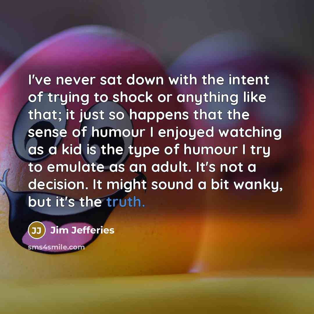 “I've never sat down with the intent of trying to shock or anything like that; it just so happens that the sense of humour I enjoyed watching as a kid is the type of humour I try to emulate as an adult. It's not a decision. It might sound a bit wanky, but it's the truth.” quote by Jim Jefferies